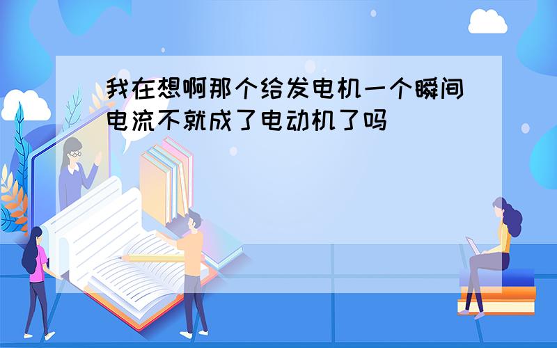 我在想啊那个给发电机一个瞬间电流不就成了电动机了吗