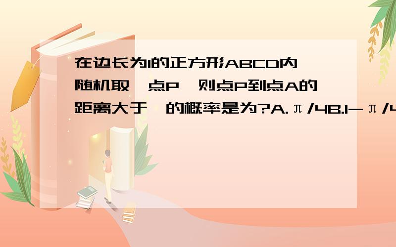 在边长为1的正方形ABCD内随机取一点P,则点P到点A的距离大于一的概率是为?A.π/4B.1-π/4C.π/8D.1-π/8