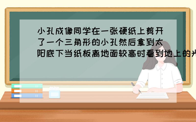 小孔成像同学在一张硬纸上剪开了一个三角形的小孔然后拿到太阳底下当纸板离地面较高时看到地上的光斑是华宇同学在一张硬纸上剪开了一个三角形的小孔然后拿到太阳底下当纸板离地面