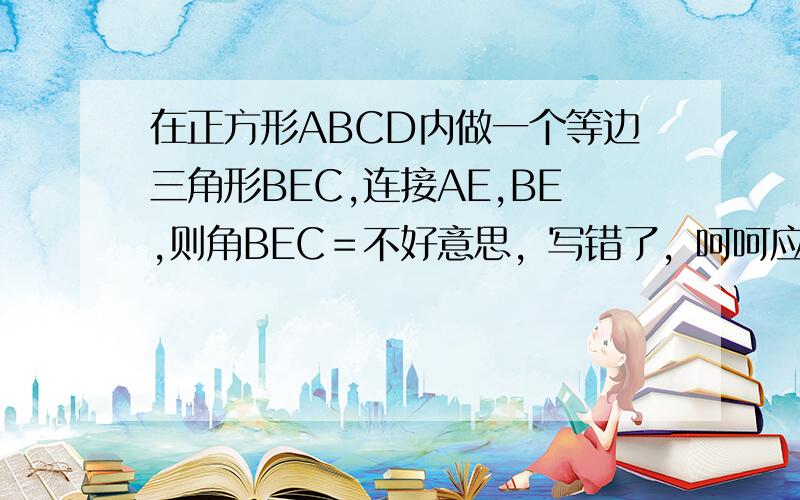 在正方形ABCD内做一个等边三角形BEC,连接AE,BE,则角BEC＝不好意思，写错了，呵呵应该是在正方形ABCD内做一个等边三角形BEC,连接AE,BE，则角BEA＝ 把原因也写出来