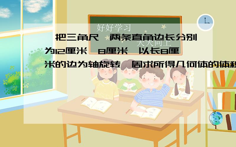 一把三角尺,两条直角边长分别为12厘米,8厘米,以长8厘米的边为轴旋转一周求所得几何体的体积