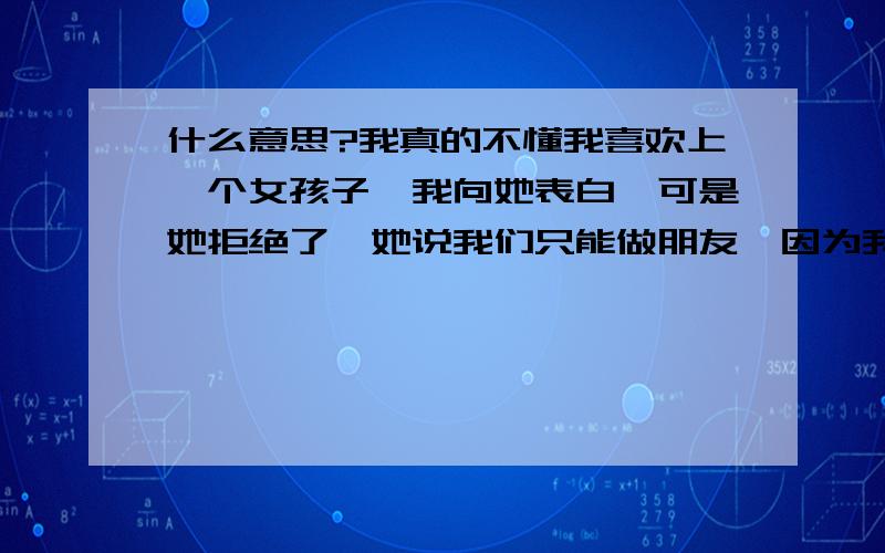 什么意思?我真的不懂我喜欢上一个女孩子,我向她表白,可是她拒绝了,她说我们只能做朋友,因为我们在一起工作,上班我们也没感觉到尴尬,但是我发现她老是在看我,我们的眼睛聚焦在一起,短