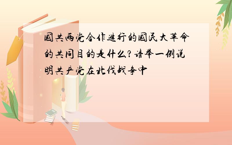 国共两党合作进行的国民大革命的共同目的是什么?请举一例说明共产党在北伐战争中