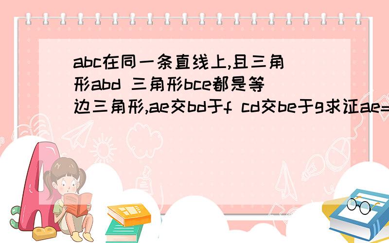 abc在同一条直线上,且三角形abd 三角形bce都是等边三角形,ae交bd于f cd交be于g求证ae=cd