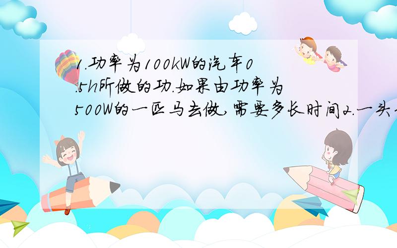 1.功率为100kW的汽车0.5h所做的功.如果由功率为500W的一匹马去做,需要多长时间2.一头牛拉着重10^4N的车以10km/h的速度沿着水平匀速运动.30min做功5*10^5J.求车收到的阻力多大.