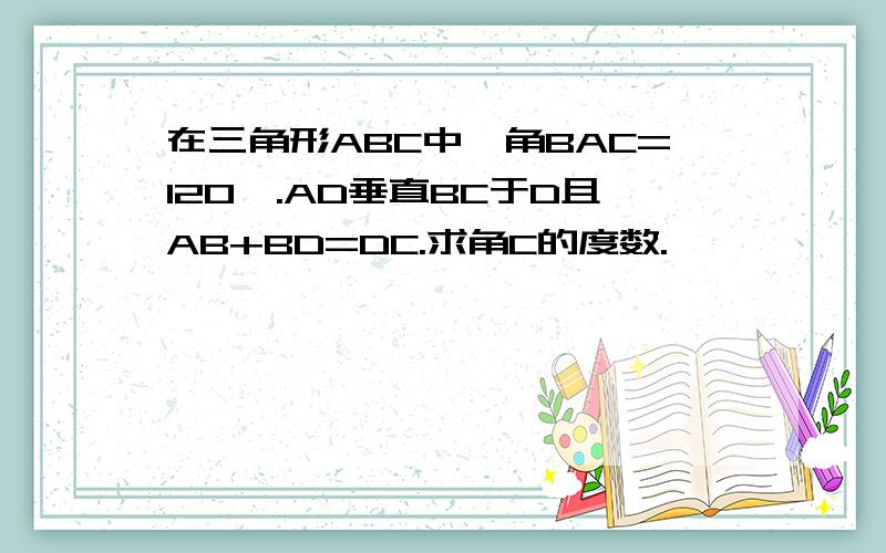 在三角形ABC中,角BAC=120°.AD垂直BC于D且AB+BD=DC.求角C的度数.