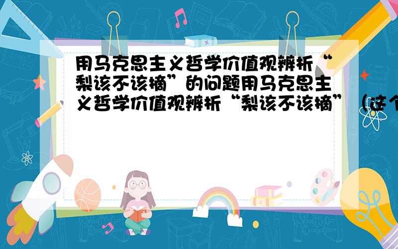 用马克思主义哲学价值观辨析“梨该不该摘”的问题用马克思主义哲学价值观辨析“梨该不该摘”（这个故事大概讲的就是,有一天不知道是孔子还是老子还是孟子还是什么子的在路上感觉特