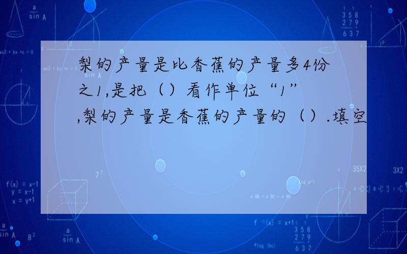 梨的产量是比香蕉的产量多4份之1,是把（）看作单位“1”,梨的产量是香蕉的产量的（）.填空