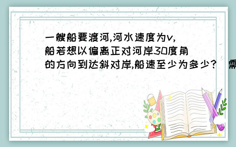 一艘船要渡河,河水速度为v,船若想以偏离正对河岸30度角的方向到达斜对岸,船速至少为多少?（需要解题过程）