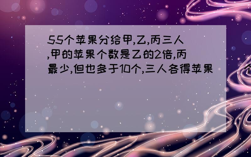 55个苹果分给甲,乙,丙三人,甲的苹果个数是乙的2倍,丙最少,但也多于10个,三人各得苹果（ ）个我急用!