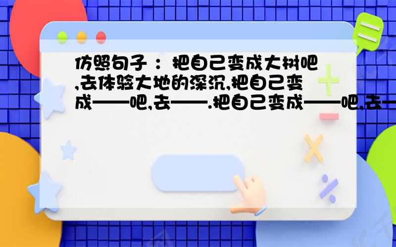 仿照句子 ：把自己变成大树吧,去体验大地的深沉,把自己变成——吧,去——.把自己变成——吧,去——.