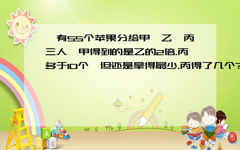 、有55个苹果分给甲、乙、丙三人,甲得到的是乙的2倍.丙多于10个,但还是拿得最少.丙得了几个?