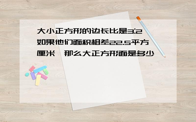 大小正方形的边长比是3:2,如果他们面积相差22.5平方厘米,那么大正方形面是多少