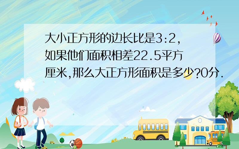 大小正方形的边长比是3:2,如果他们面积相差22.5平方厘米,那么大正方形面积是多少?0分.