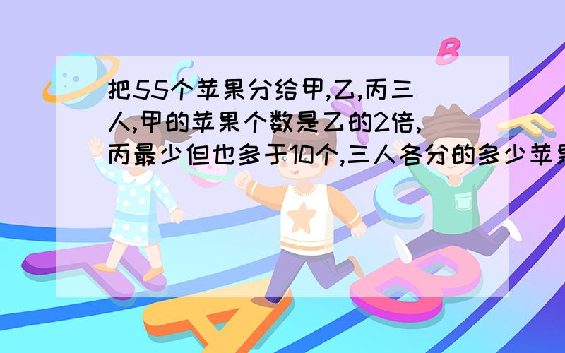 把55个苹果分给甲,乙,丙三人,甲的苹果个数是乙的2倍,丙最少但也多于10个,三人各分的多少苹果要算式