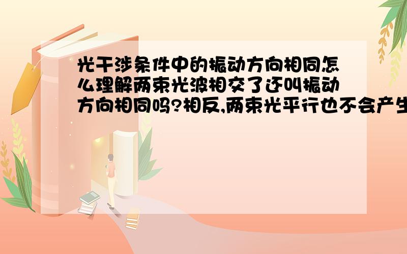 光干涉条件中的振动方向相同怎么理解两束光波相交了还叫振动方向相同吗?相反,两束光平行也不会产生干涉现象啊.为什么要规定振动方向相同呢?