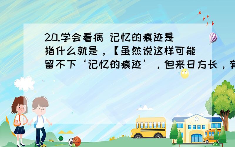 20.学会看病 记忆的痕迹是指什么就是，【虽然说这样可能留不下‘记忆的痕迹’，但来日方长，有何必在意这并重的分分秒秒呢】