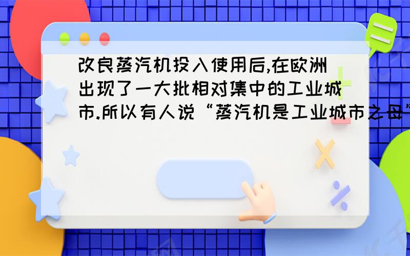 改良蒸汽机投入使用后,在欧洲出现了一大批相对集中的工业城市.所以有人说“蒸汽机是工业城市之母”,这主要是因为蒸汽机A.大大提高了工业生产的效率B.使工厂摆脱了自然条件的限制C.促