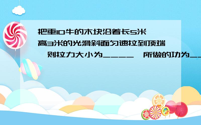 把重10牛的木块沿着长5米,高3米的光滑斜面匀速拉到顶端,则拉力大小为____,所做的功为_______