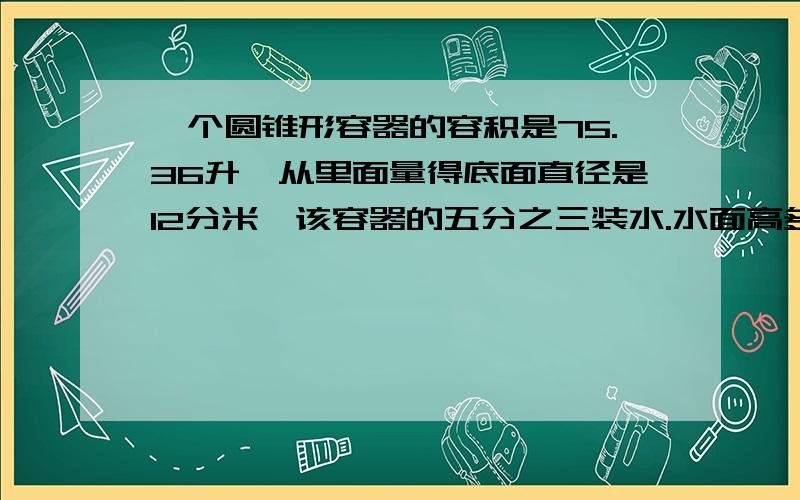 一个圆锥形容器的容积是75.36升,从里面量得底面直径是12分米,该容器的五分之三装水.水面高多少分米?