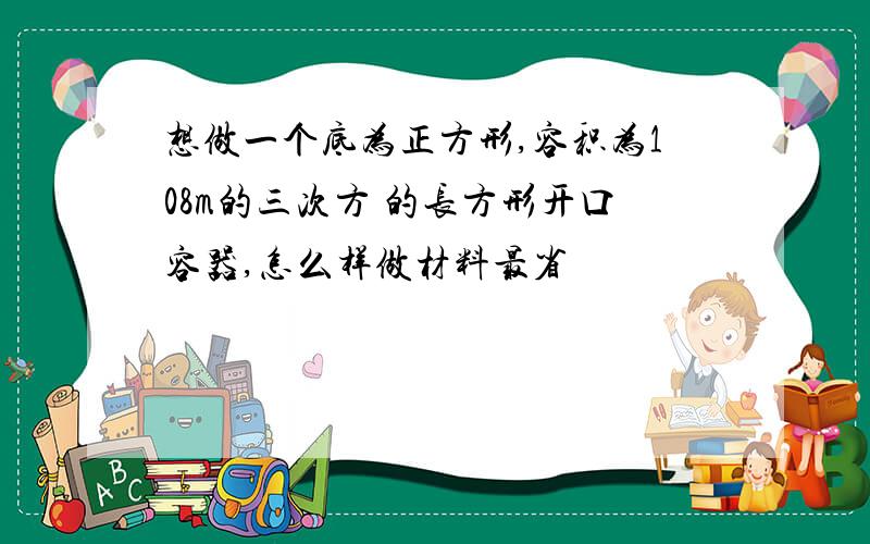 想做一个底为正方形,容积为108m的三次方 的长方形开口容器,怎么样做材料最省