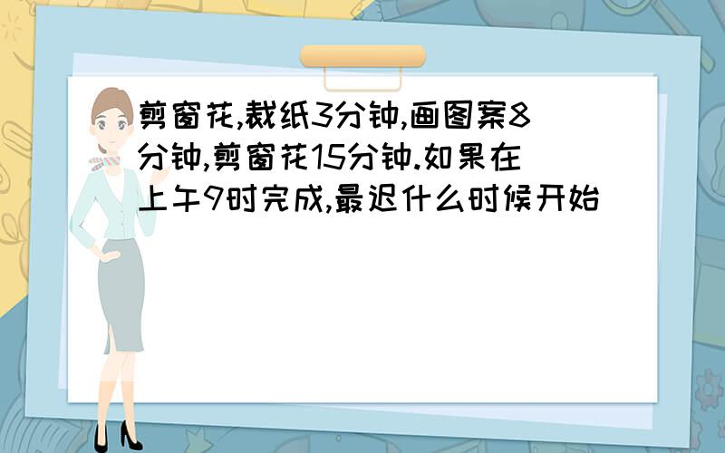 剪窗花,裁纸3分钟,画图案8分钟,剪窗花15分钟.如果在上午9时完成,最迟什么时候开始