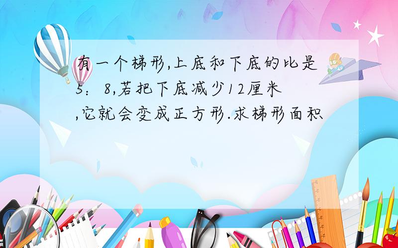 有一个梯形,上底和下底的比是5：8,若把下底减少12厘米,它就会变成正方形.求梯形面积