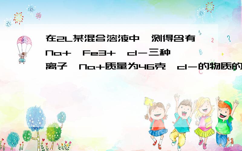 在2L某混合溶液中,测得含有Na+、Fe3+、cl－三种离子,Na+质量为46克,cl－的物质的量浓度为2.5mol／L,求铁离子的质量.谢谢!