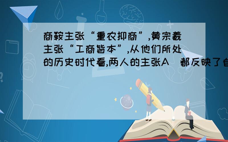 商鞍主张“重农抑商”,黄宗羲主张“工商皆本”,从他们所处的历史时代看,两人的主张A．都反映了自然经济的实质 B．都反映了小生产者的要求C．都有利于当时经济的发展 D．都有利于加强