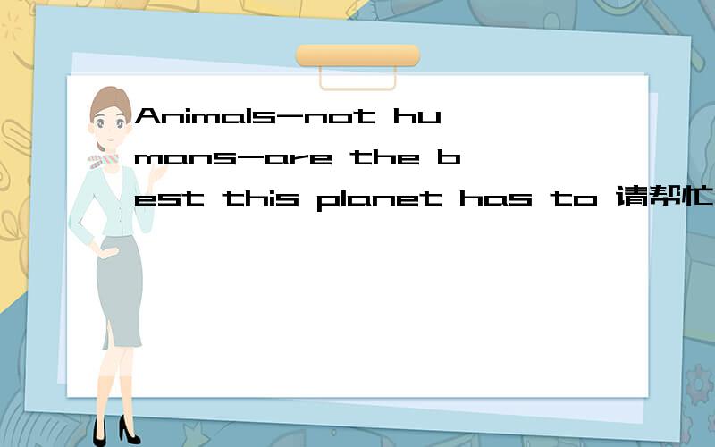 Animals-not humans-are the best this planet has to 请帮忙翻译以上英文之前不好意思只有一句，这是一段，请您帮忙翻译一下