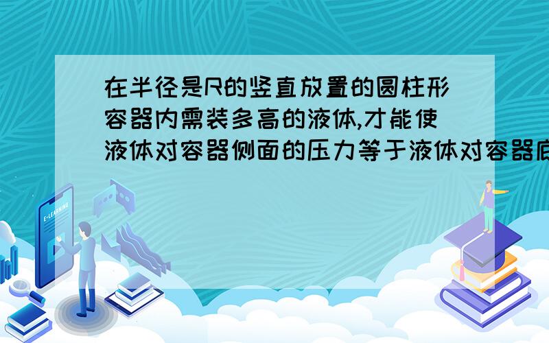 在半径是R的竖直放置的圆柱形容器内需装多高的液体,才能使液体对容器侧面的压力等于液体对容器底部的压力请给予详细回答,最好列出解题过程和公式.