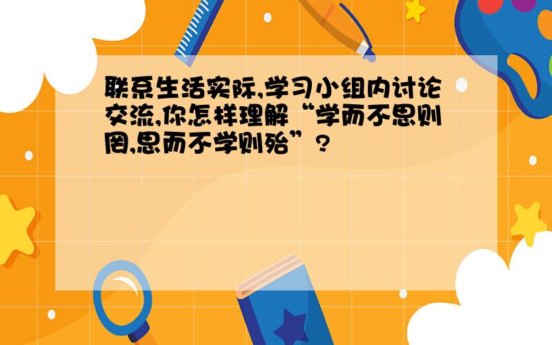 联系生活实际,学习小组内讨论交流,你怎样理解“学而不思则罔,思而不学则殆”?