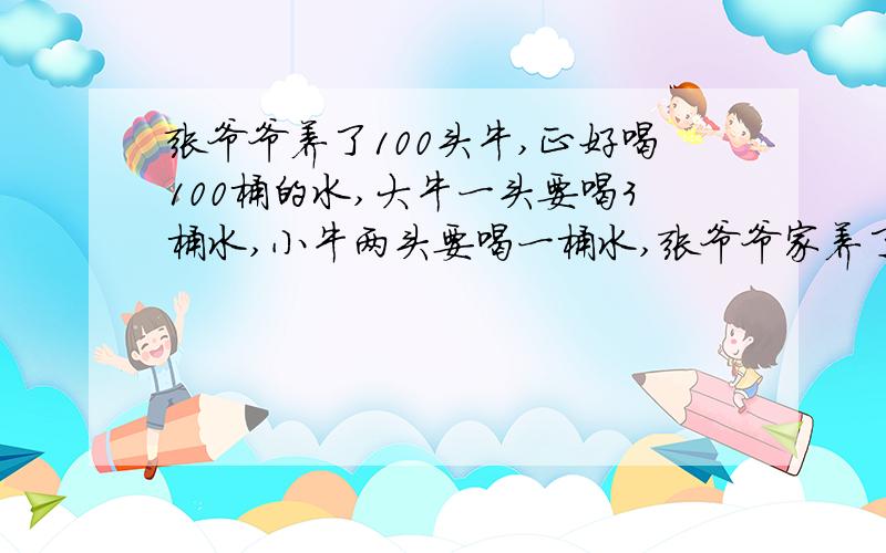 张爷爷养了100头牛,正好喝100桶的水,大牛一头要喝3桶水,小牛两头要喝一桶水,张爷爷家养了几头大牛,几只小牛?用算式解.