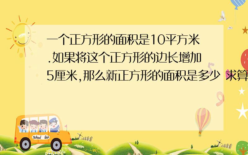 一个正方形的面积是10平方米.如果将这个正方形的边长增加5厘米,那么新正方形的面积是多少 求算式