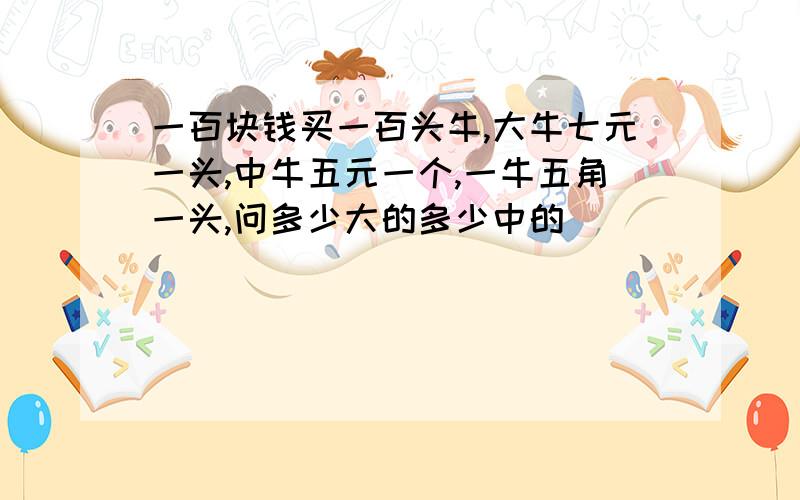 一百块钱买一百头牛,大牛七元一头,中牛五元一个,一牛五角一头,问多少大的多少中的