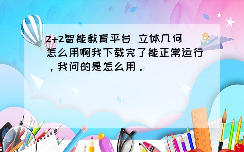 z+z智能教育平台 立体几何怎么用啊我下载完了能正常运行，我问的是怎么用。