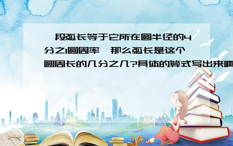 一段弧长等于它所在圆半径的4分之1圆周率,那么弧长是这个圆周长的几分之几?具体的算式写出来啊