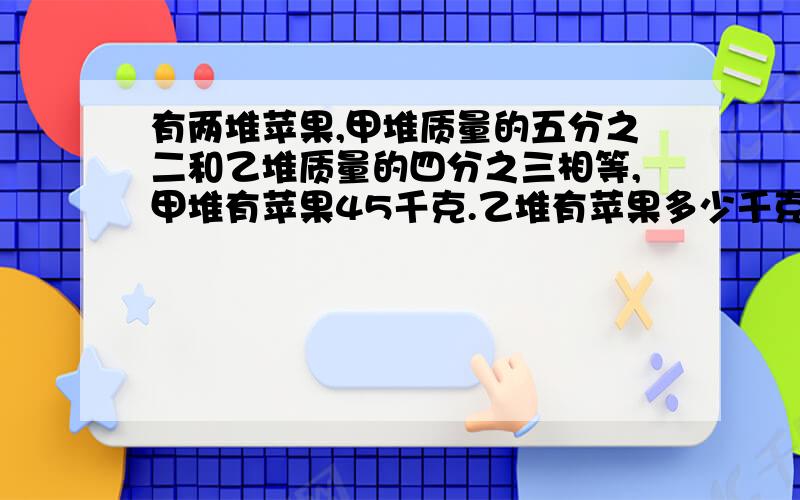 有两堆苹果,甲堆质量的五分之二和乙堆质量的四分之三相等,甲堆有苹果45千克.乙堆有苹果多少千克?算式