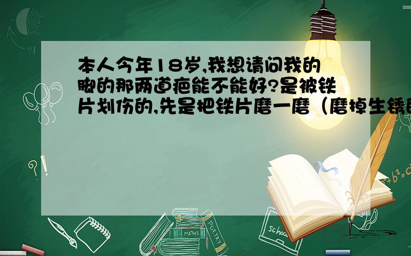 本人今年18岁,我想请问我的脚的那两道疤能不能好?是被铁片划伤的,先是把铁片磨一磨（磨掉生锈的地方）,然后铁片就被据成像齿轮的样子的模样,现在都三个月过去了,我的脚只留下两道疤,