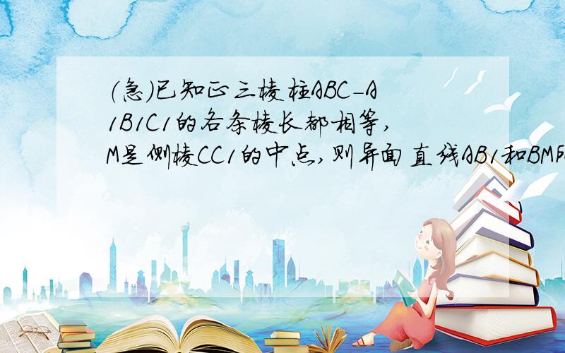 （急）已知正三棱柱ABC-A1B1C1的各条棱长都相等,M是侧棱CC1的中点,则异面直线AB1和BM所成的角的大小...（急）已知正三棱柱ABC-A1B1C1的各条棱长都相等,M是侧棱CC1的中点,则异面直线AB1和BM所成的