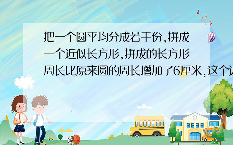 把一个圆平均分成若干份,拼成一个近似长方形,拼成的长方形周长比原来圆的周长增加了6厘米,这个近似长方形的面积是多少平方厘米?