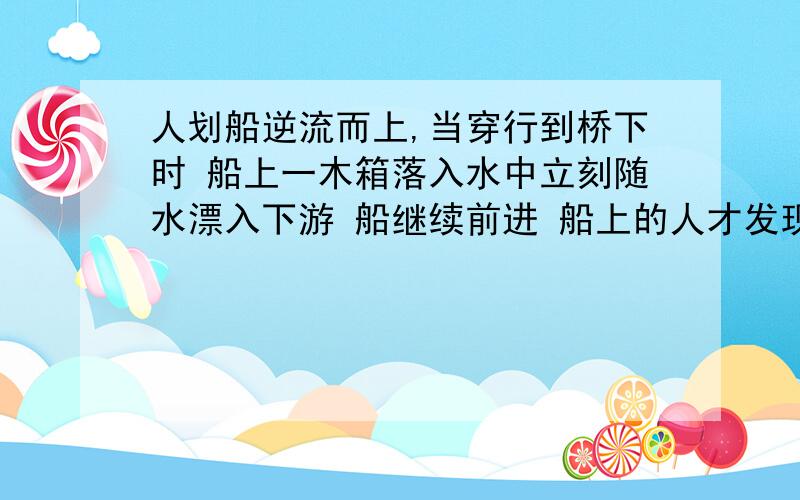 人划船逆流而上,当穿行到桥下时 船上一木箱落入水中立刻随水漂入下游 船继续前进 船上的人才发现木箱丢了 于是立刻返回追 求船从返回到追上木箱所花的时间 船对水速大小不变 船对水