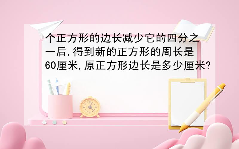 个正方形的边长减少它的四分之一后,得到新的正方形的周长是60厘米,原正方形边长是多少厘米?