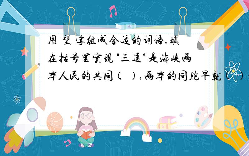 用 望 字组成合适的词语,填在括号里实现“三通”是海峡两岸人民的共同（ ）,两岸的同胞早就( ）实现“三通”,连战和宋楚瑜相继访问大陆,为进一步加强交流,实现三通带来了新的（ ),台湾