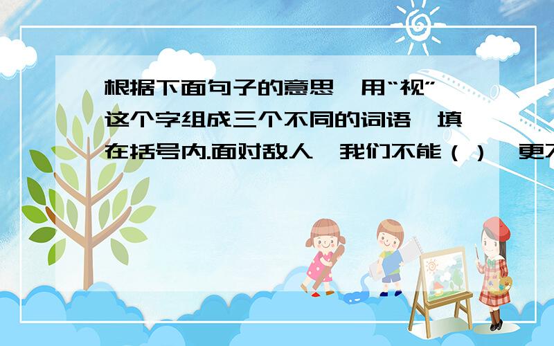 根据下面句子的意思,用“视”这个字组成三个不同的词语,填在括号内.面对敌人,我们不能（）,更不能（）,这是不容（）的问题.