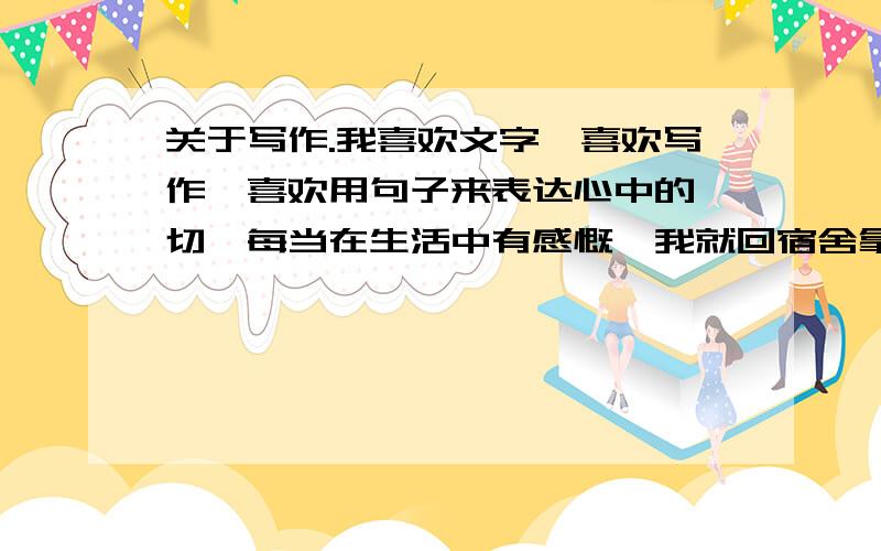 关于写作.我喜欢文字,喜欢写作,喜欢用句子来表达心中的一切,每当在生活中有感慨,我就回宿舍拿起笔记录下来,曾经也写过歌词.我是一个没有唐诗宋词的熏陶,因为初中的时候没有好好学.我