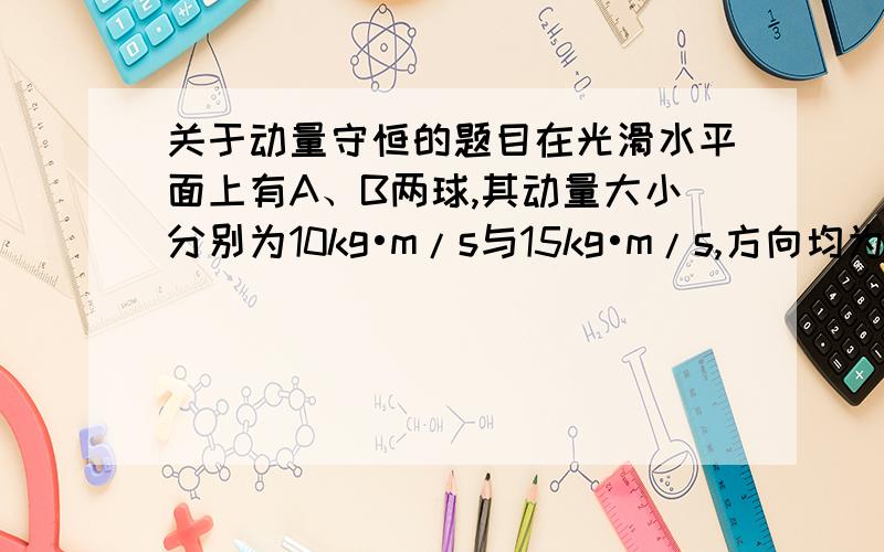 关于动量守恒的题目在光滑水平面上有A、B两球,其动量大小分别为10kg•m/s与15kg•m/s,方向均为向东,A球在B球后,当A球追上B球后,两球相碰,则相碰以后,A、B两球的动量可能分别为 (      )A