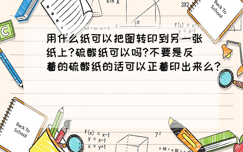 用什么纸可以把图转印到另一张纸上?硫酸纸可以吗?不要是反着的硫酸纸的话可以正着印出来么?