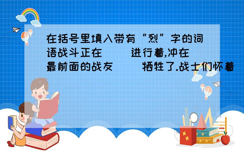 在括号里填入带有“烈”字的词语战斗正在（ ）进行着,冲在最前面的战友（ ）牺牲了.战士们怀着（ ）的悲痛,以（ ）的炮火向敌人轰击.