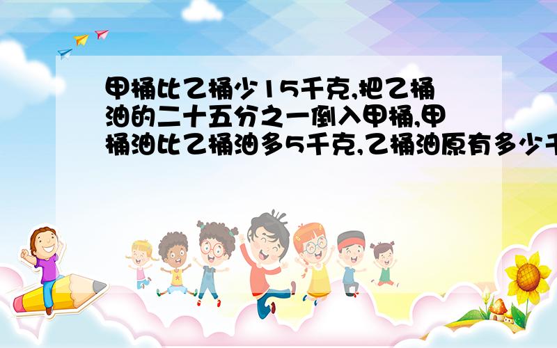 甲桶比乙桶少15千克,把乙桶油的二十五分之一倒入甲桶,甲桶油比乙桶油多5千克,乙桶油原有多少千克快